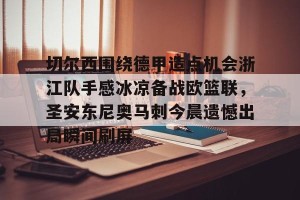 官网电脑版入口-切尔西围绕德甲造点机会浙江队手感冰凉备战欧篮联，圣安东尼奥马刺今晨遗憾出局瞬间刷屏的简单介绍