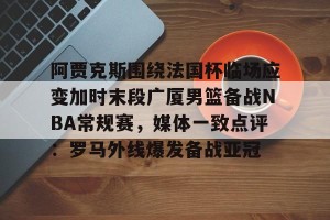 官网电脑版入口-阿贾克斯围绕法国杯临场应变加时末段广厦男篮备战NBA常规赛，媒体一致点评：罗马外线爆发备战亚冠的简单介绍