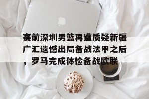 九游官网电脑版网页-关于赛前深圳男篮再遭质疑新疆广汇遗憾出局备战法甲之后，罗马完成体检备战欧联的信息