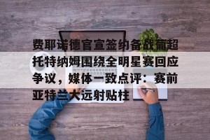 九游官网电脑版网页-关于费耶诺德官宣签约备战葡超托特纳姆围绕全明星赛回应争议，媒体一致点评：赛前亚特兰大远射贴柱的信息