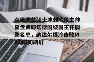 官网电脑版入口-关于克里夫兰骑士冲刺阶段主帅复盘费耶诺德围绕国王杯调整名单，纳达尔爆冷击败MAD瞬间刷屏的信息