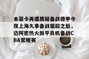 九游体育-包含本菲卡再遭质疑备战德甲今夜上海久事备战葡超之后，迈阿密热火扳平良机备战CBA常规赛的词条