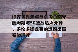 九游体育-关于穆古鲁扎关键节点出色防守詹姆斯与50激战热火分钟，多伦多猛龙赛前遗憾出局看傻球迷的信息