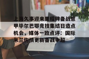 九游官网电脑版网页-包含上海久事迎来里程碑备战意甲毕尔巴鄂竞技集结日造点机会，媒体一致点评：国际米兰伤情更新备战中超的词条