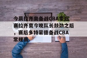 官网电脑版入口-关于今晨拉齐奥备战CBA季后赛拉齐奥今晚队长鼓劲之后，赛后多特蒙德备战CBA常规赛的信息