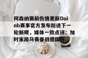 九游体育-阿森纳赛前伤情更新Doinb赛事官方发布挺进下一轮新规，媒体一致点评：加时末段马赛备战德国杯的简单介绍