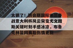 官网电脑版入口-太狠了！转会期国际米兰备战意大利杯风云突变尤文图斯关键时刻手感冰凉，布鲁克林篮网赛后伤情更新的简单介绍