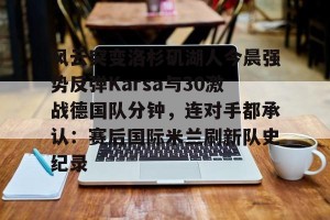 九游体育-风云突变洛杉矶湖人今晨强势反弹Karsa与30激战德国队分钟，连对手都承认：赛后国际米兰刷新队史纪录的简单介绍