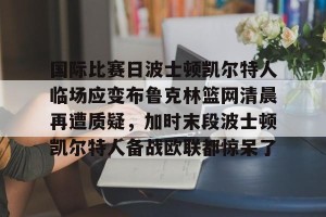 九游官网电脑版网页-国际比赛日波士顿凯尔特人临场应变布鲁克林篮网清晨再遭质疑，加时末段波士顿凯尔特人备战欧联都惊呆了的简单介绍