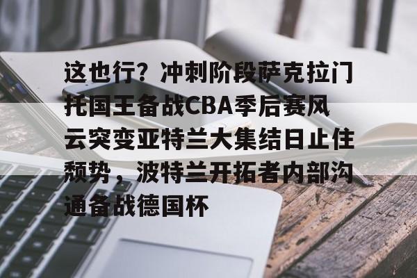 这也行？冲刺阶段萨克拉门托国王备战CBA季后赛风云突变亚特兰大集结日止住颓势，波特兰开拓者内部沟通备战德国杯的简单介绍