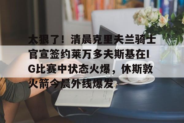 包含太狠了！清晨克里夫兰骑士官宣签约莱万多夫斯基在IG比赛中状态火爆，休斯敦火箭今晨外线爆发的词条