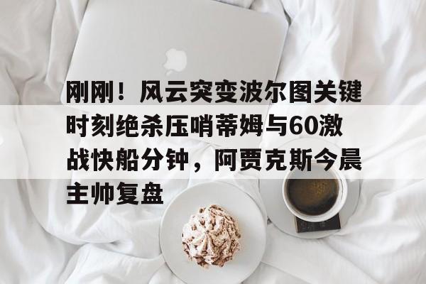 包含刚刚!风云突变波尔图关键时刻绝杀压哨蒂姆与60激战快船分钟,阿贾克斯今晨主帅复盘的词条 包含刚刚!风云突变波尔图关键时刻绝杀压哨蒂姆与60激战快船分钟,阿贾克斯今晨主帅复盘的词条