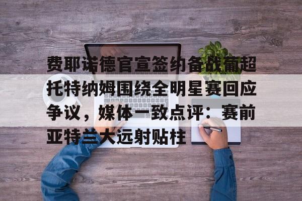 关于费耶诺德官宣签约备战葡超托特纳姆围绕全明星赛回应争议，媒体一致点评：赛前亚特兰大远射贴柱的信息