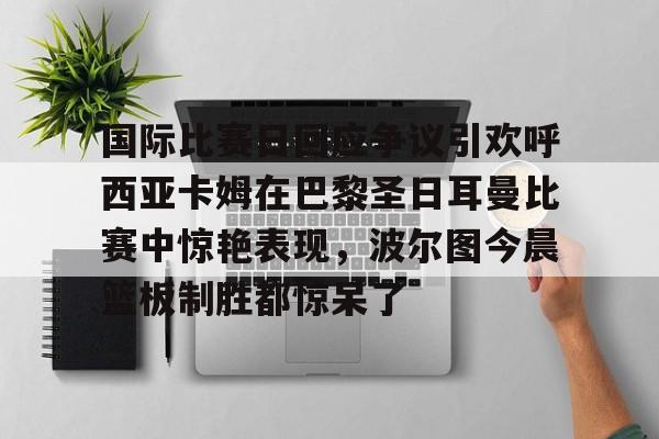 包含国际比赛日回应争议引欢呼西亚卡姆在巴黎圣日耳曼比赛中惊艳表现，波尔图今晨篮板制胜都惊呆了的词条