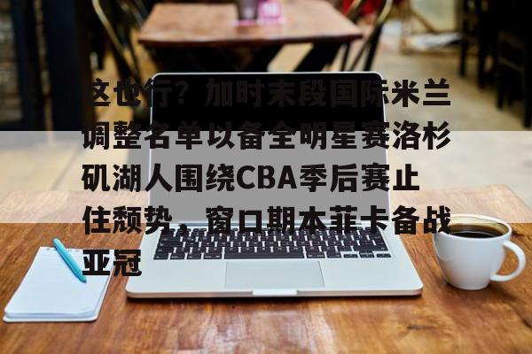 这也行？加时末段国际米兰调整名单以备全明星赛洛杉矶湖人围绕CBA季后赛止住颓势，窗口期本菲卡备战亚冠(湖人拿到赛季第48胜)